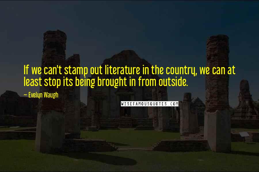 Evelyn Waugh Quotes: If we can't stamp out literature in the country, we can at least stop its being brought in from outside.