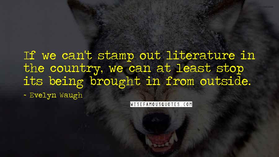 Evelyn Waugh Quotes: If we can't stamp out literature in the country, we can at least stop its being brought in from outside.