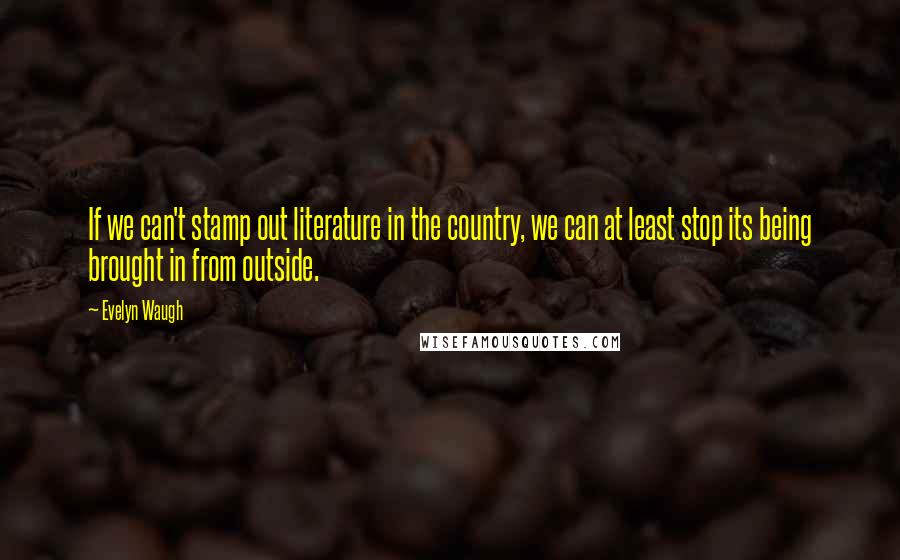 Evelyn Waugh Quotes: If we can't stamp out literature in the country, we can at least stop its being brought in from outside.