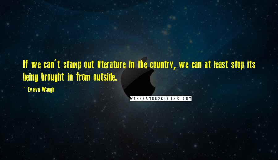 Evelyn Waugh Quotes: If we can't stamp out literature in the country, we can at least stop its being brought in from outside.