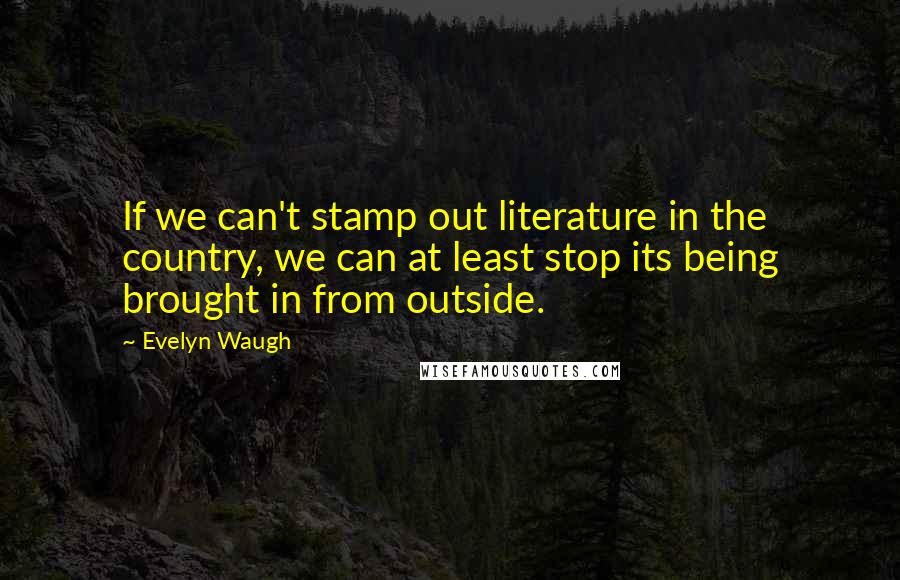 Evelyn Waugh Quotes: If we can't stamp out literature in the country, we can at least stop its being brought in from outside.