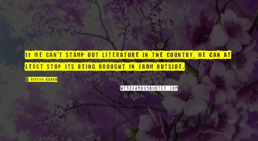 Evelyn Waugh Quotes: If we can't stamp out literature in the country, we can at least stop its being brought in from outside.