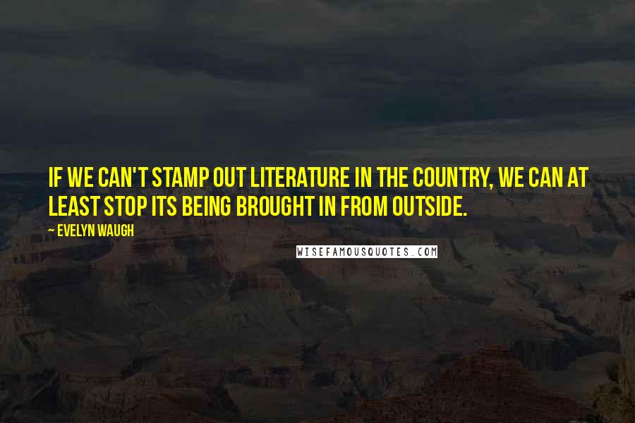 Evelyn Waugh Quotes: If we can't stamp out literature in the country, we can at least stop its being brought in from outside.