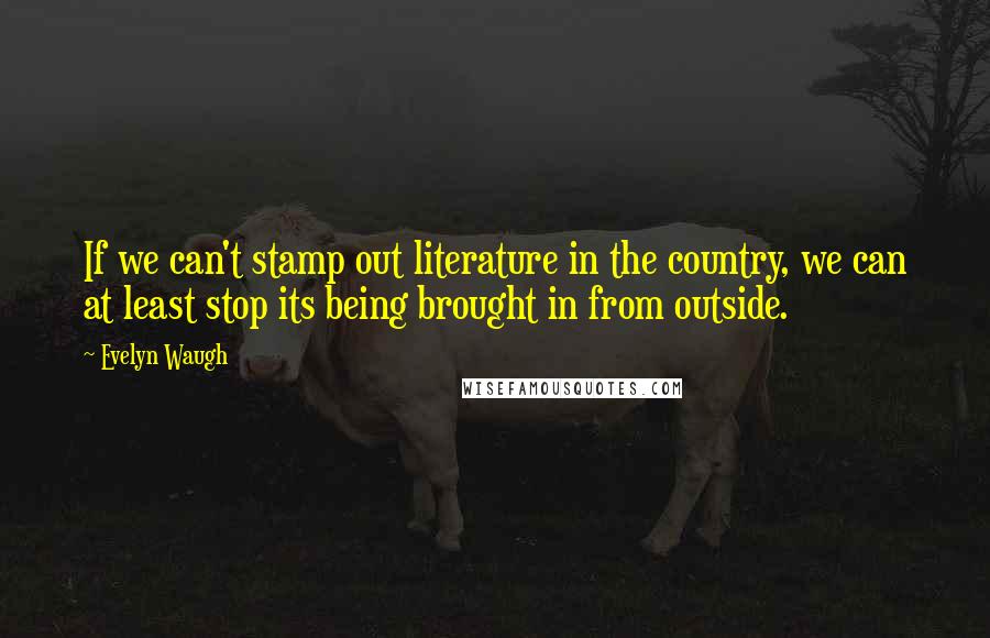 Evelyn Waugh Quotes: If we can't stamp out literature in the country, we can at least stop its being brought in from outside.