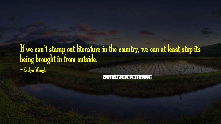 Evelyn Waugh Quotes: If we can't stamp out literature in the country, we can at least stop its being brought in from outside.