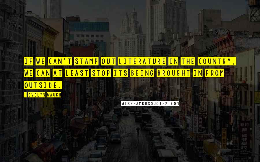 Evelyn Waugh Quotes: If we can't stamp out literature in the country, we can at least stop its being brought in from outside.