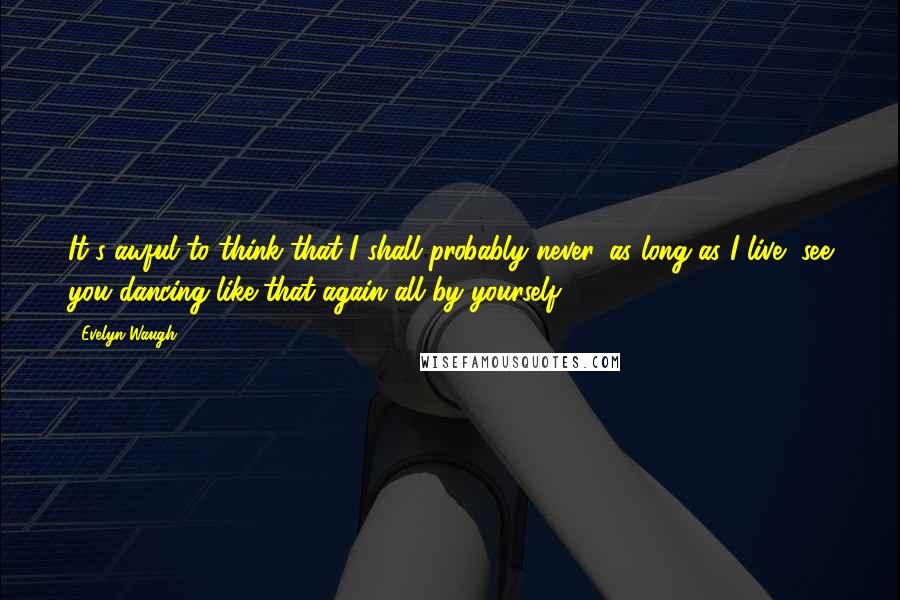 Evelyn Waugh Quotes: It's awful to think that I shall probably never, as long as I live, see you dancing like that again all by yourself.