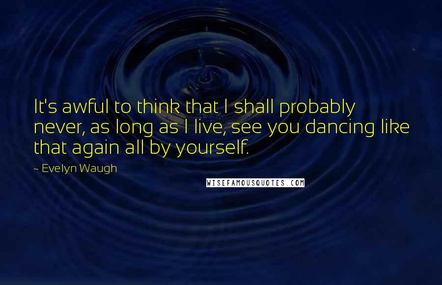 Evelyn Waugh Quotes: It's awful to think that I shall probably never, as long as I live, see you dancing like that again all by yourself.