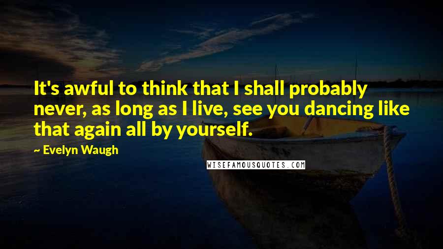 Evelyn Waugh Quotes: It's awful to think that I shall probably never, as long as I live, see you dancing like that again all by yourself.
