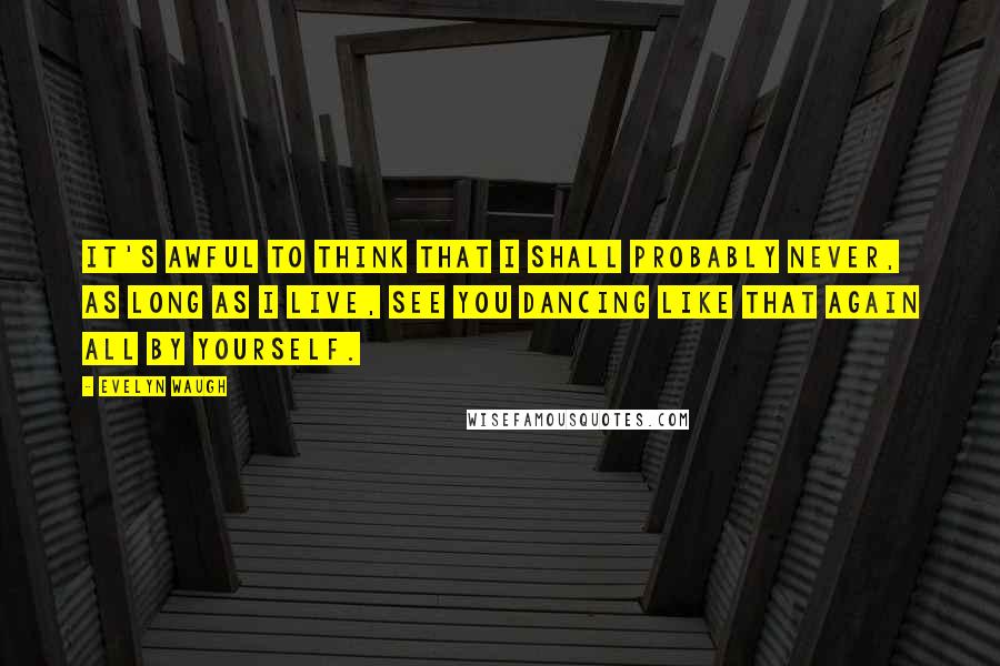 Evelyn Waugh Quotes: It's awful to think that I shall probably never, as long as I live, see you dancing like that again all by yourself.