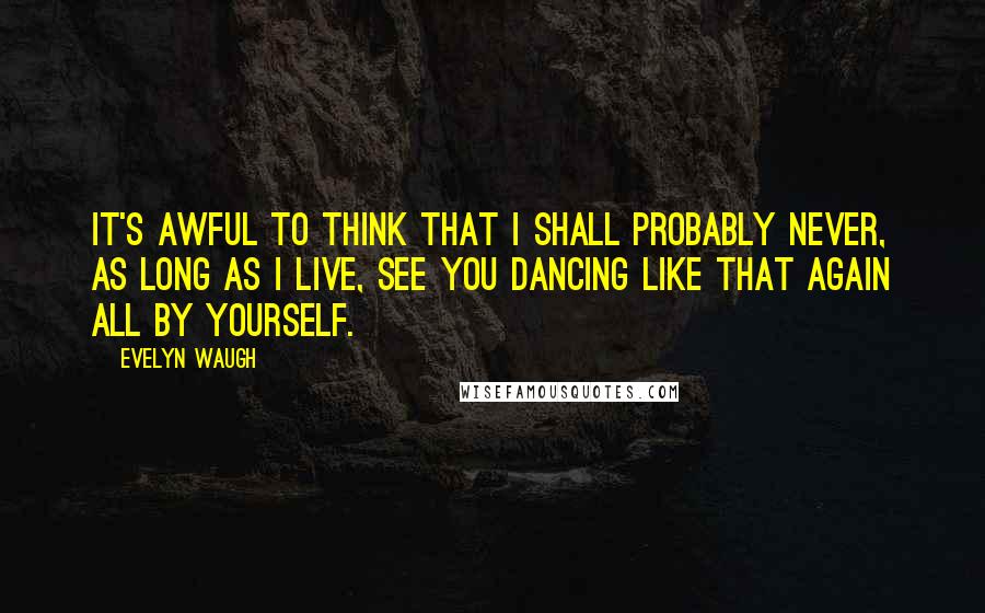 Evelyn Waugh Quotes: It's awful to think that I shall probably never, as long as I live, see you dancing like that again all by yourself.