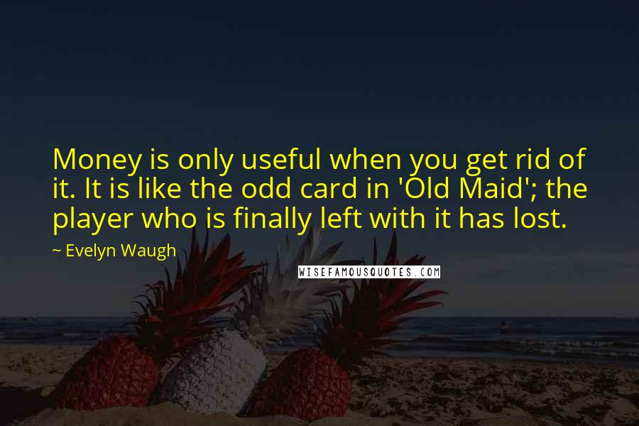 Evelyn Waugh Quotes: Money is only useful when you get rid of it. It is like the odd card in 'Old Maid'; the player who is finally left with it has lost.