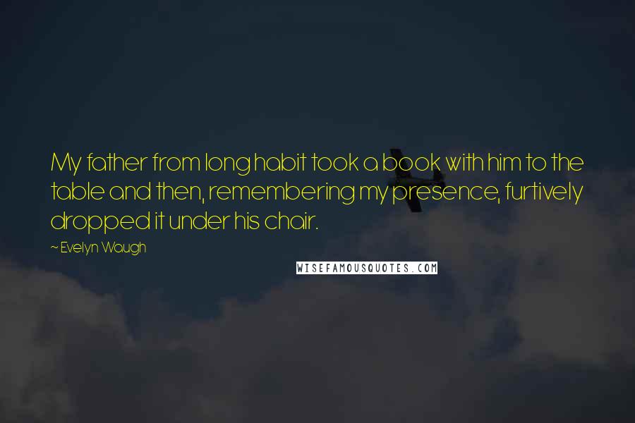 Evelyn Waugh Quotes: My father from long habit took a book with him to the table and then, remembering my presence, furtively dropped it under his chair.