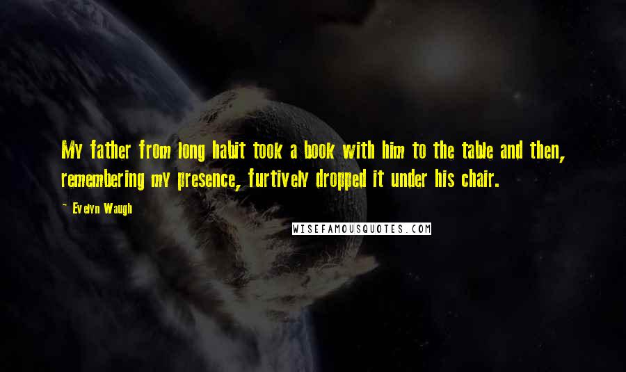 Evelyn Waugh Quotes: My father from long habit took a book with him to the table and then, remembering my presence, furtively dropped it under his chair.