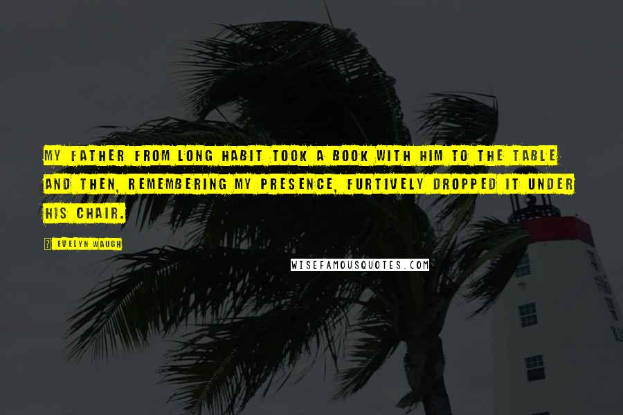 Evelyn Waugh Quotes: My father from long habit took a book with him to the table and then, remembering my presence, furtively dropped it under his chair.