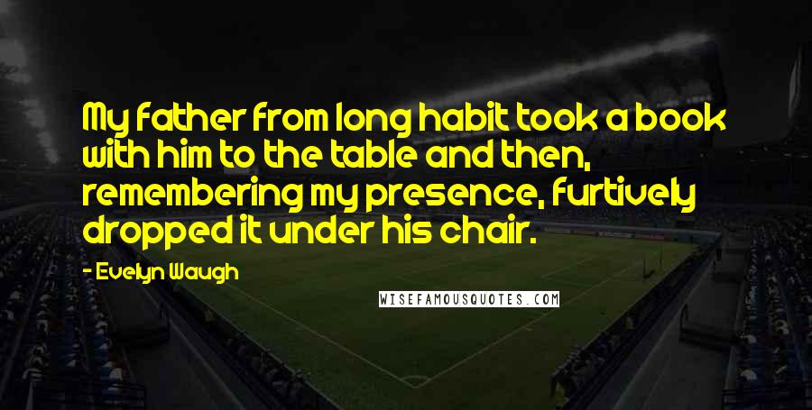 Evelyn Waugh Quotes: My father from long habit took a book with him to the table and then, remembering my presence, furtively dropped it under his chair.