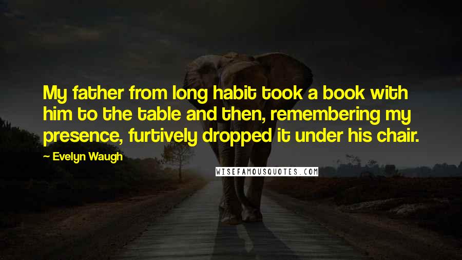 Evelyn Waugh Quotes: My father from long habit took a book with him to the table and then, remembering my presence, furtively dropped it under his chair.