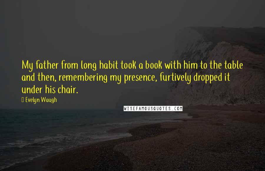 Evelyn Waugh Quotes: My father from long habit took a book with him to the table and then, remembering my presence, furtively dropped it under his chair.
