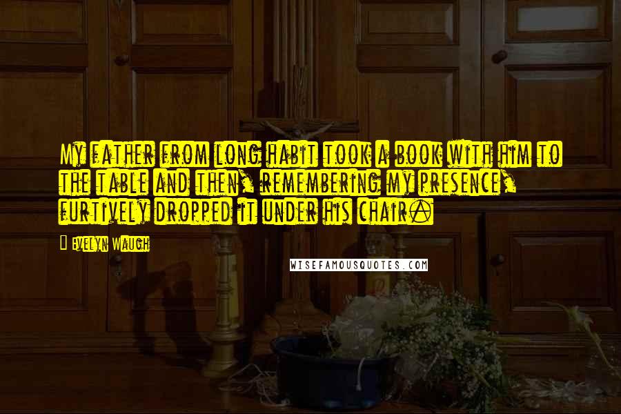 Evelyn Waugh Quotes: My father from long habit took a book with him to the table and then, remembering my presence, furtively dropped it under his chair.