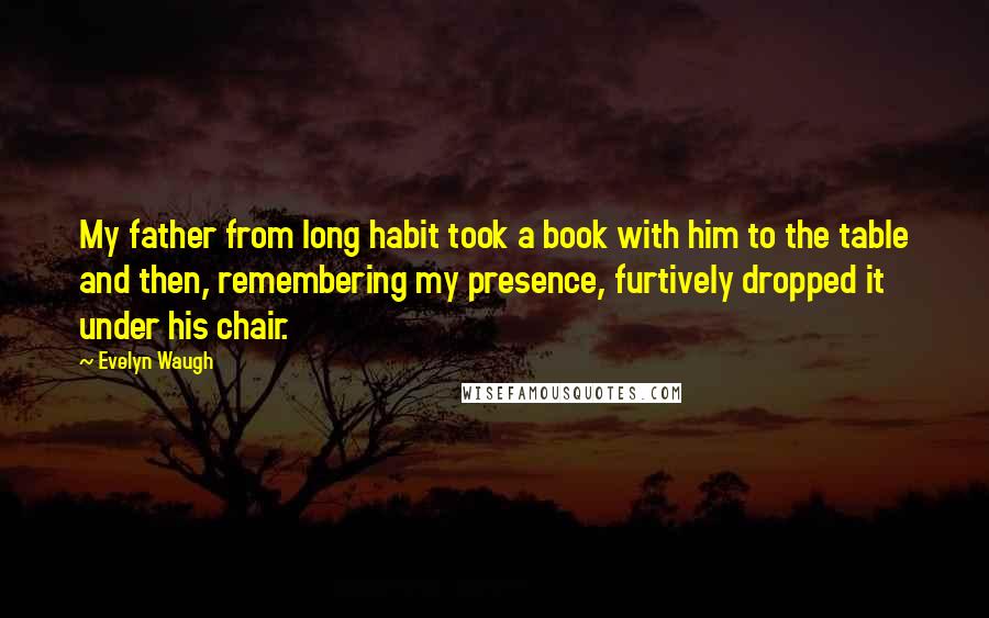 Evelyn Waugh Quotes: My father from long habit took a book with him to the table and then, remembering my presence, furtively dropped it under his chair.