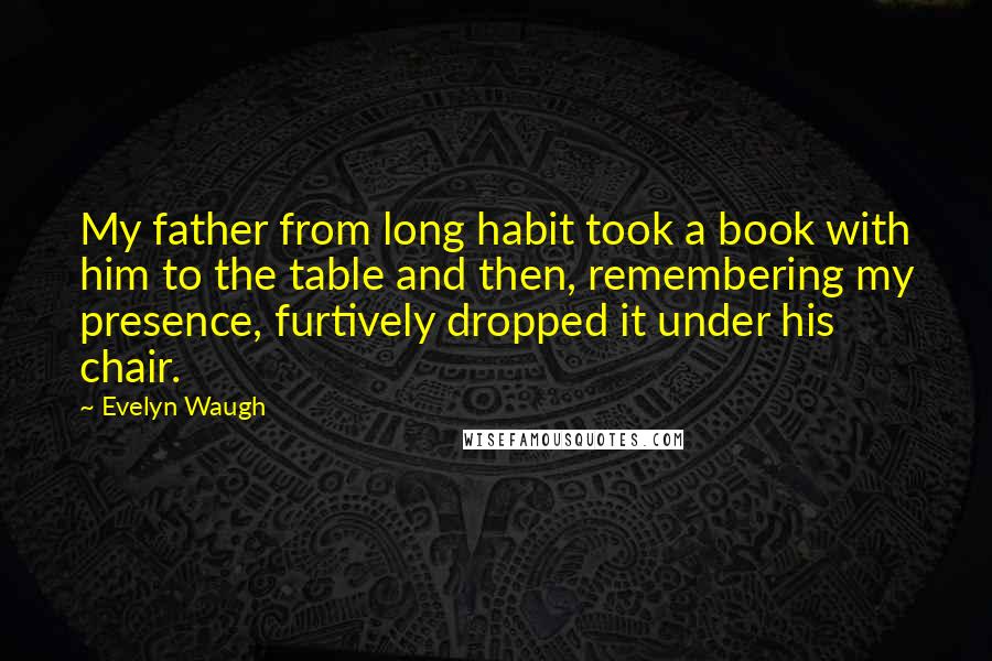 Evelyn Waugh Quotes: My father from long habit took a book with him to the table and then, remembering my presence, furtively dropped it under his chair.