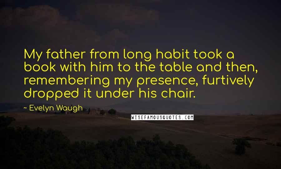 Evelyn Waugh Quotes: My father from long habit took a book with him to the table and then, remembering my presence, furtively dropped it under his chair.