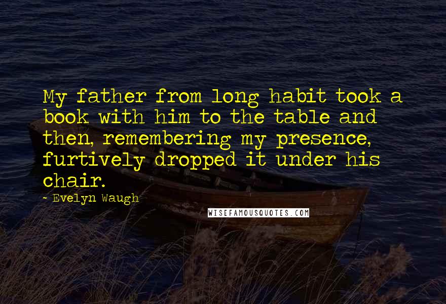 Evelyn Waugh Quotes: My father from long habit took a book with him to the table and then, remembering my presence, furtively dropped it under his chair.