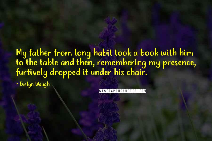 Evelyn Waugh Quotes: My father from long habit took a book with him to the table and then, remembering my presence, furtively dropped it under his chair.