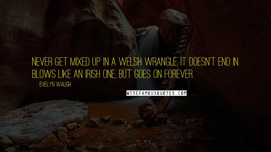 Evelyn Waugh Quotes: Never get mixed up in a Welsh wrangle. It doesn't end in blows like an Irish one, but goes on forever.