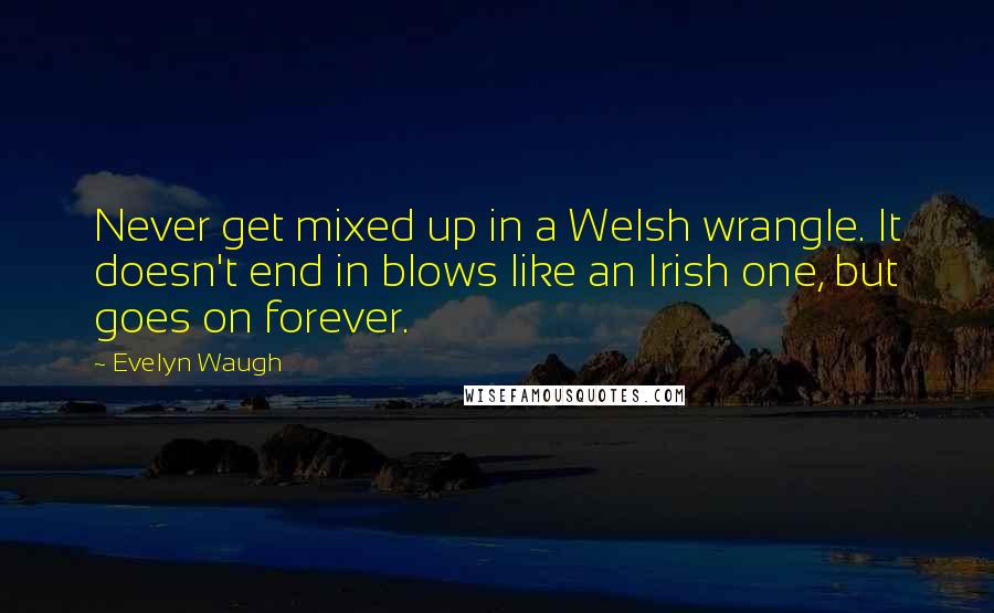 Evelyn Waugh Quotes: Never get mixed up in a Welsh wrangle. It doesn't end in blows like an Irish one, but goes on forever.