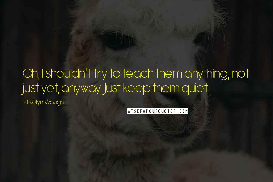 Evelyn Waugh Quotes: Oh, I shouldn't try to teach them anything, not just yet, anyway. Just keep them quiet.