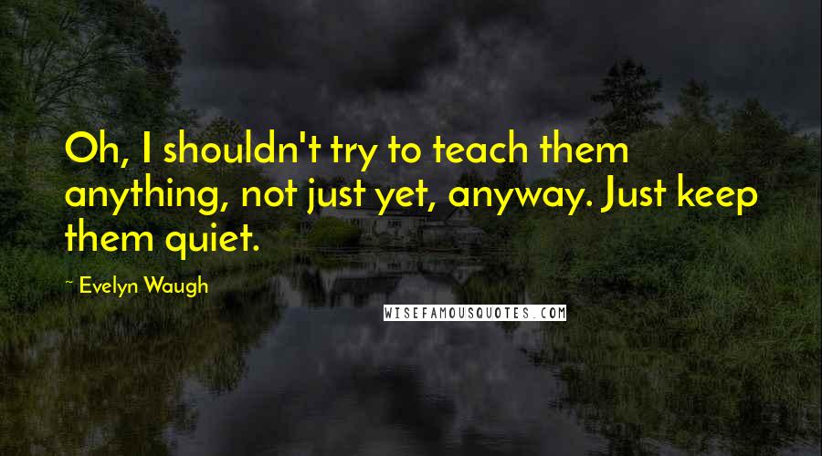 Evelyn Waugh Quotes: Oh, I shouldn't try to teach them anything, not just yet, anyway. Just keep them quiet.