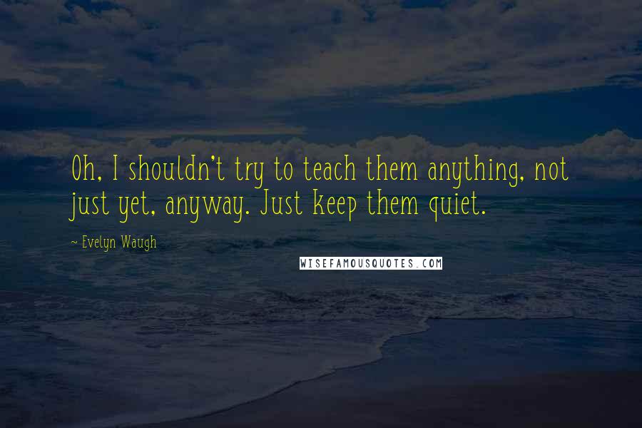 Evelyn Waugh Quotes: Oh, I shouldn't try to teach them anything, not just yet, anyway. Just keep them quiet.