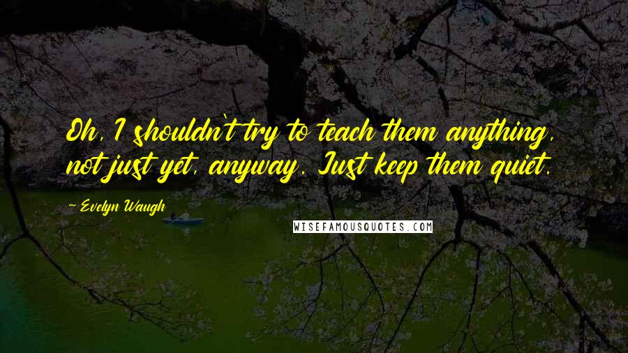 Evelyn Waugh Quotes: Oh, I shouldn't try to teach them anything, not just yet, anyway. Just keep them quiet.