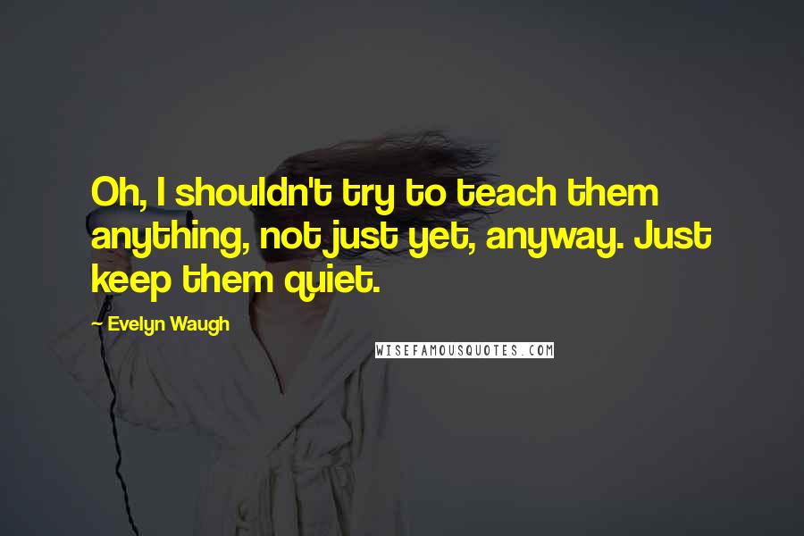 Evelyn Waugh Quotes: Oh, I shouldn't try to teach them anything, not just yet, anyway. Just keep them quiet.