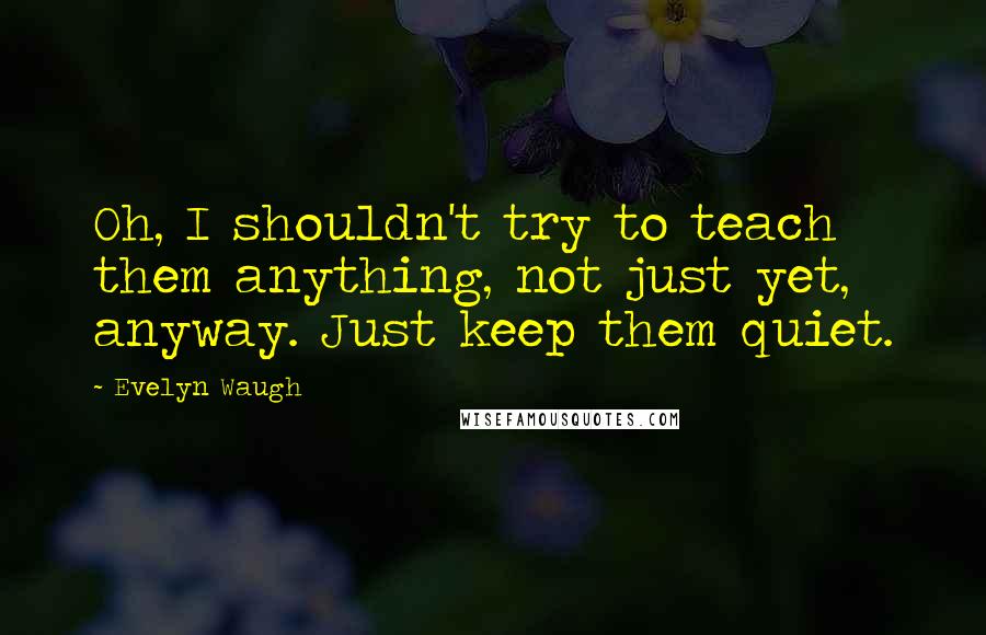 Evelyn Waugh Quotes: Oh, I shouldn't try to teach them anything, not just yet, anyway. Just keep them quiet.