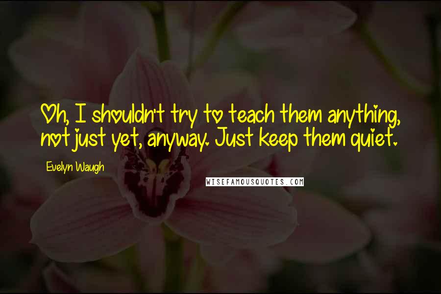 Evelyn Waugh Quotes: Oh, I shouldn't try to teach them anything, not just yet, anyway. Just keep them quiet.