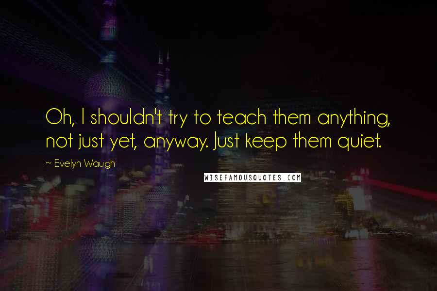 Evelyn Waugh Quotes: Oh, I shouldn't try to teach them anything, not just yet, anyway. Just keep them quiet.