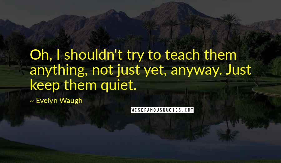 Evelyn Waugh Quotes: Oh, I shouldn't try to teach them anything, not just yet, anyway. Just keep them quiet.