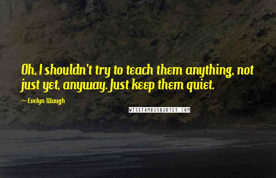 Evelyn Waugh Quotes: Oh, I shouldn't try to teach them anything, not just yet, anyway. Just keep them quiet.