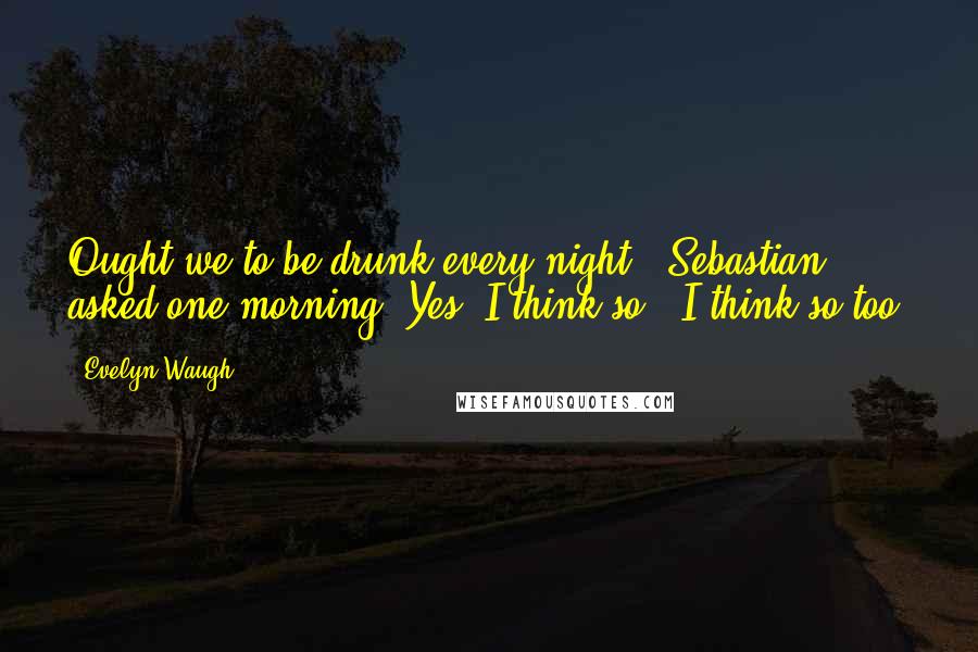 Evelyn Waugh Quotes: Ought we to be drunk every night?" Sebastian asked one morning."Yes, I think so.""I think so too.