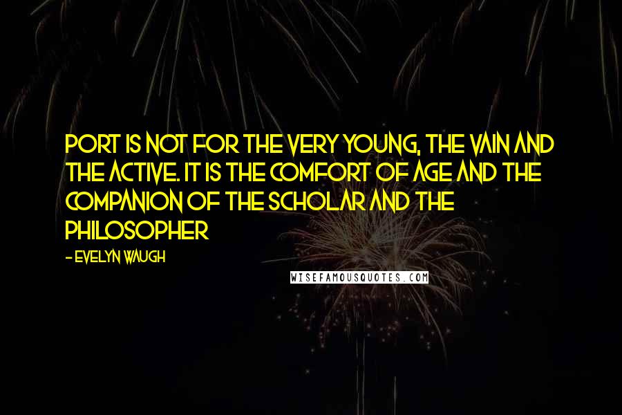 Evelyn Waugh Quotes: Port is not for the very young, the vain and the active. It is the comfort of age and the companion of the scholar and the philosopher
