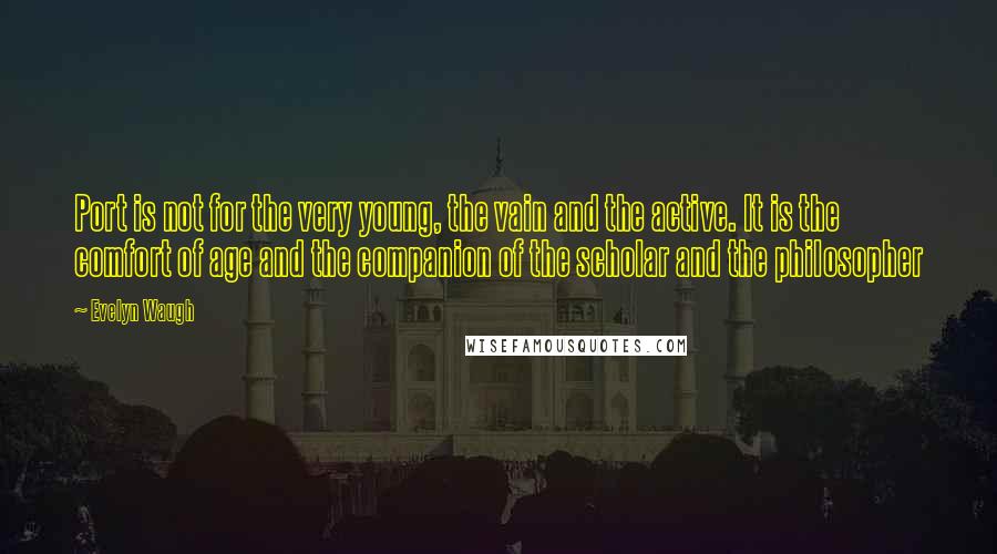 Evelyn Waugh Quotes: Port is not for the very young, the vain and the active. It is the comfort of age and the companion of the scholar and the philosopher