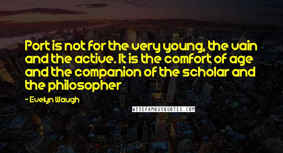 Evelyn Waugh Quotes: Port is not for the very young, the vain and the active. It is the comfort of age and the companion of the scholar and the philosopher