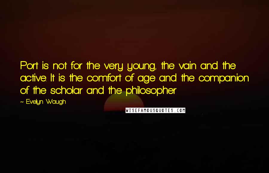 Evelyn Waugh Quotes: Port is not for the very young, the vain and the active. It is the comfort of age and the companion of the scholar and the philosopher