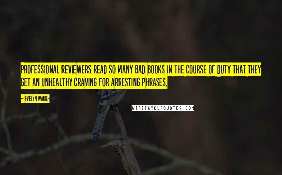 Evelyn Waugh Quotes: Professional reviewers read so many bad books in the course of duty that they get an unhealthy craving for arresting phrases.
