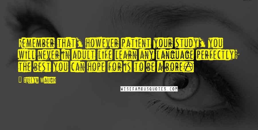 Evelyn Waugh Quotes: Remember that, however patient your study, you will never in adult life learn any language perfectly; the best you can hope for is to be a bore.