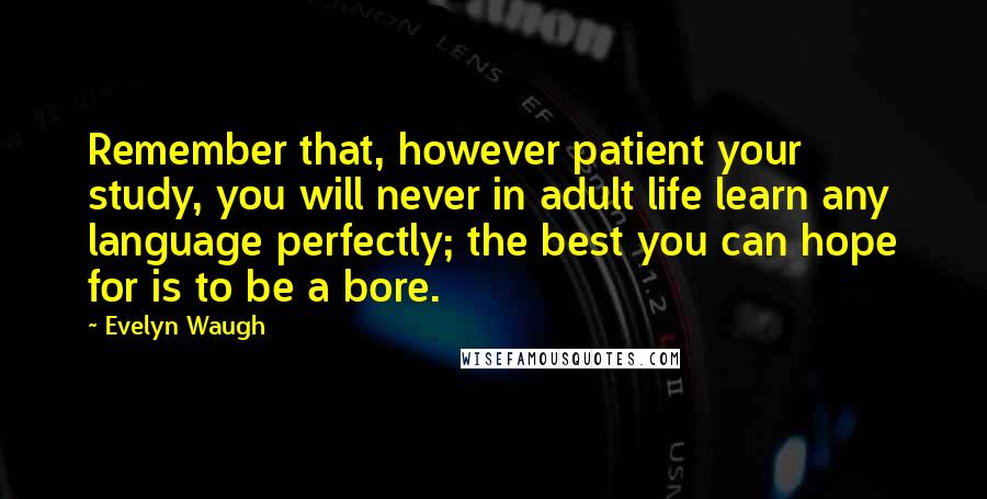 Evelyn Waugh Quotes: Remember that, however patient your study, you will never in adult life learn any language perfectly; the best you can hope for is to be a bore.