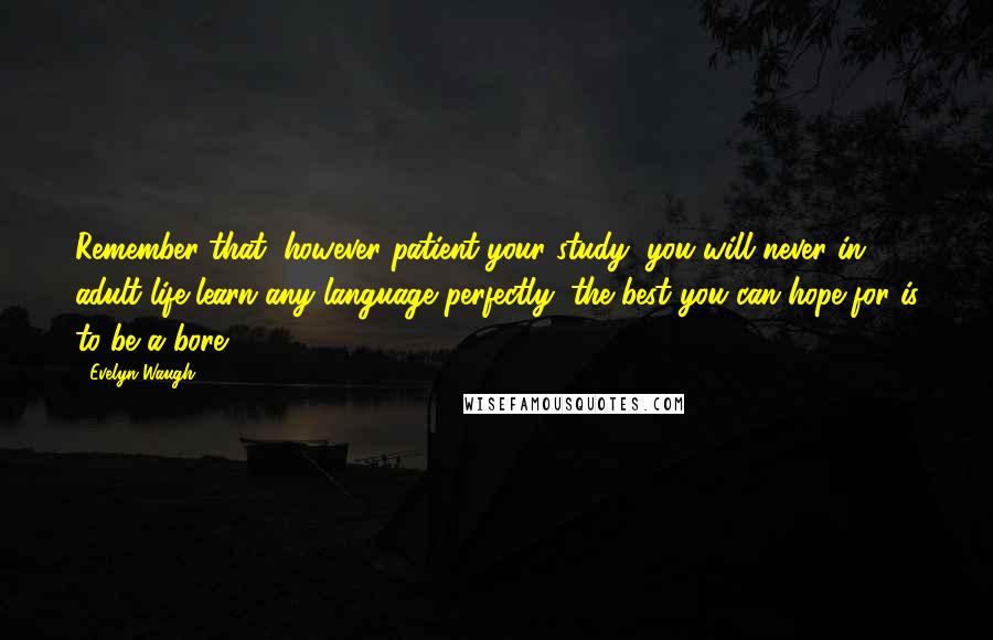 Evelyn Waugh Quotes: Remember that, however patient your study, you will never in adult life learn any language perfectly; the best you can hope for is to be a bore.
