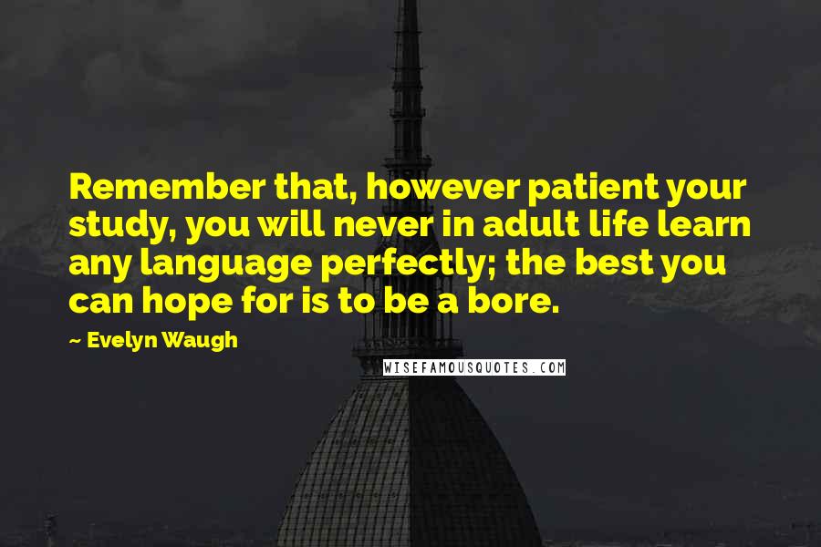 Evelyn Waugh Quotes: Remember that, however patient your study, you will never in adult life learn any language perfectly; the best you can hope for is to be a bore.